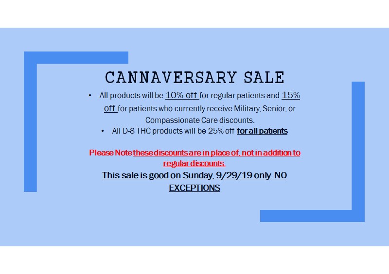 Cannaversary Express Order Procedures
1. All express orders for September 29, 2019 can be placed by calling 603-262-5035 and choosing option 1. Please make sure you leave your full name, spelling of last name, and a call back number. Also, please be as detailed as possible when leaving your express order message.
a. EXAMPLE:
i. Hi my name is John Doe, last name spelled D-O-E. My phone number is 603-555-8888 and I would like to place an express order for Sept 29TH for pick-up at 1pm. I would like to order 3 100mg Nighttime Milk Chocolate Bar, 3.5 grams of PR flower and 4 10 packs of 5mg Nighttime Raspberry fruit chews.
2. If we are out of the product you are calling for or happen to run out of that certain product, we will call you back. We will not call you back if your express order is all set and ready for pick up at your desired time.
3. Patients that want to place an express order to pick up on Sept 29, 2019 will need to do so by September 28th at 3pm. You can start calling in your express orders for Cannaversary on Wednesday September 25th 2019 NO EARLIER. If this is not met, we will not be able to prepare your order. Please make sure you specify if you are picking up for Cannaversary or just placing a regular express order in your message.
4. Once checked in at the front desk and you receive your green express card, you will then enter the dispensary and line up at Station 4. Please wait for the technician to call you up by name.
5. Patient will then proceed to counter where the technician will get your express order, get your order double checked, and cash you out accordingly.
6. Please be aware that on September 29, 2019 there are absolutely no changes or additions to be made to express orders. NO EXCEPTIONS.
7. SALE PRICE IS ONLY VALID FOR THE DAY OF CANNAVERSARY, SEPT 29TH. NO EXCEPTIONS.